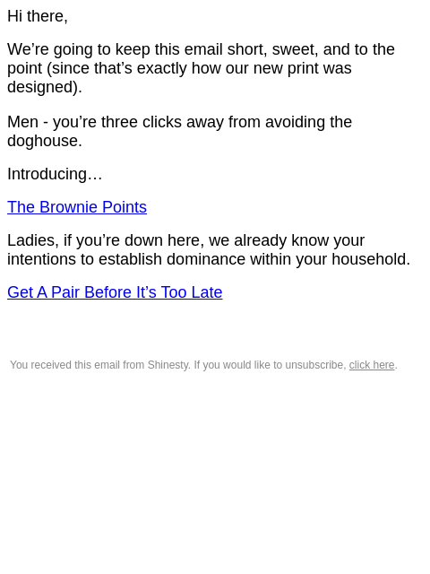 Hi there, We're going to keep this email short, sweet, and to the point (since that's exactly how our new print was designed). Men - you're three clicks away from avoiding the doghouse.