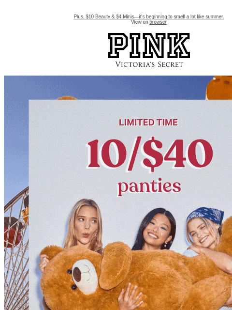 Plus, $10 Beauty & $4 Minis—it's beginning to smell a lot like summer. View on browser PINK Victoria's Secret feature cta cta Limited Time 10/$40 Panties + Free Shipping on $50+ Orders Feat