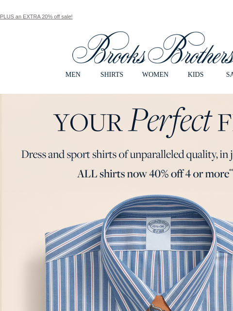 PLUS an EXTRA 20% off sale! View in web browser Brooks Brothers MEN SHIRTS WOMEN KIDS SALE Your Perfect Fit. Dress and sport shirts of unparalleled quality, in just your size. ALL shirts now 40% off 4