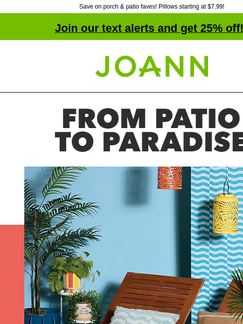 Save on porch & patio faves! Pillows starting at $7.99! Join our text alerts and get 25% off! † Joann.com® From Patio to Paradise. 60% off Outdoor Decor. SHOP NOW. Make your outdoors an escape with