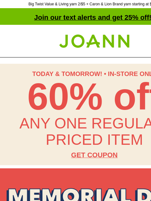 Big Twist Value & Living yarn 2/$5 + Caron & Lion Brand yarn starting at $3.99! Join our text alerts and get 25% off! † Joann.com® TODAY & TOMORROW! • IN-STORE ONLY 60% off ANY ONE REGULAR-