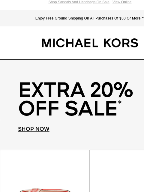 Shop Sandals And Handbags On Sale | View Online Enjoy Free Ground Shipping On All Purchases Of $50 Or More.** MICHAEL KORS EXTRA 20% OFF SALE* SHOP NOW IMAGE IMAGE IMAGE IMAGE IMAGE IMAGE SHOP SALE