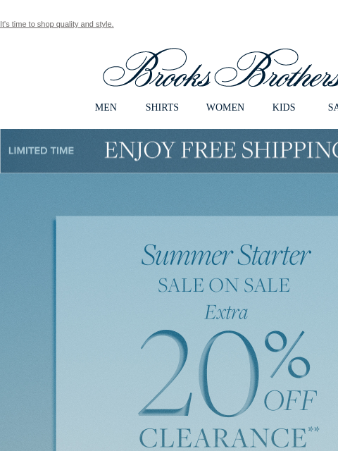 It's time to shop quality and style. View in web browser Brooks Brothers MEN SHIRTS WOMEN KIDS SALE Limited Time Enjoy Free Shipping - 5/25 - 5/27 Summer Starter. SALE ON SALE. Extra 20% OFF