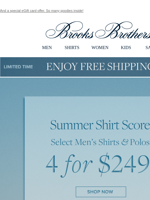 And a special eGift card offer. So many goodies inside! View in web browser Brooks Brothers MEN SHIRTS WOMEN KIDS SALE Limited Time Enjoy Free Shipping - 5/25 - 5/27 Summer Shirt Score. Select