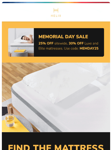 Take 25% off the mattress made for you with the Helix Memorial Day Sale. Shop now! *Your rate will be 0% APR or 10-36% APR based on credit and is subject to an eligibility check. Payment options