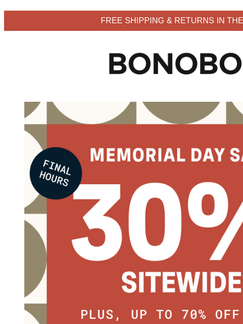 Last call for up to 70% off sale items. Terms apply. Web Version FREE SHIPPING & RETURNS IN THE US Bonobos Memorial Day Sale Enjoy 30% Off Sitewide Final hours to get 30% sitewide and up to 70% off