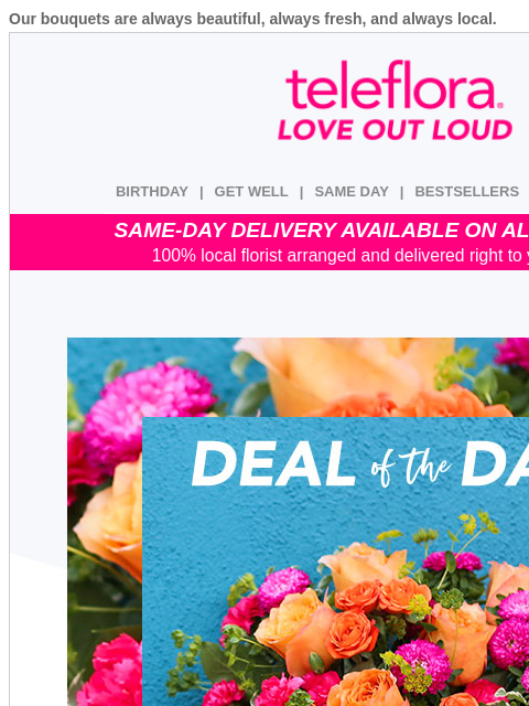 Our bouquets are always beautiful, always fresh, and always local. View in browser ‌ teleflora BIRTHDAY | GET WELL | SAME DAY | BESTSELLERS | DEAL OF THE DAY SAME-DAY DELIVERY AVAILABLE ON ALL BOUQUETS
