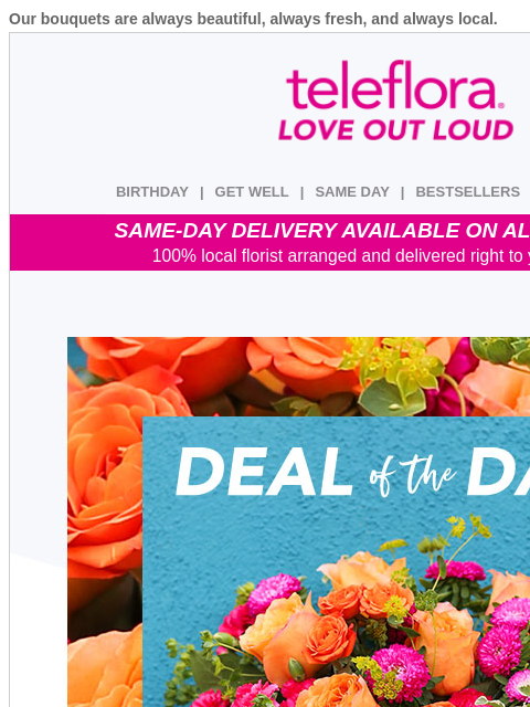 Our bouquets are always beautiful, always fresh, and always local. View in browser ‌ teleflora BIRTHDAY | GET WELL | SAME DAY | BESTSELLERS | DEAL OF THE DAY SAME-DAY DELIVERY AVAILABLE ON ALL BOUQUETS