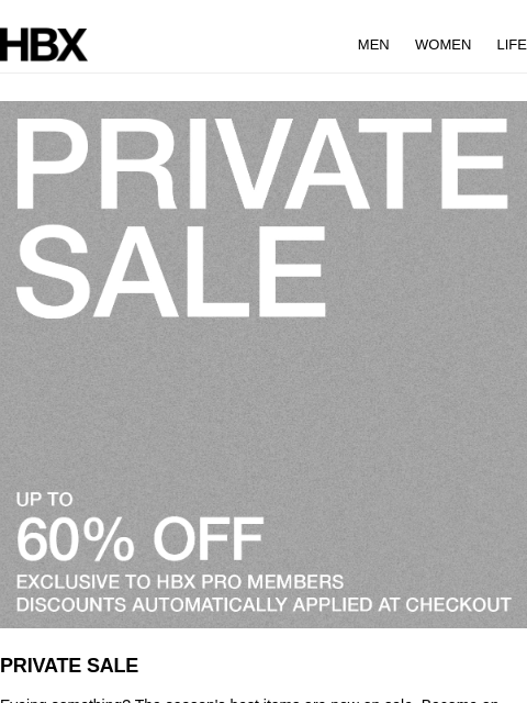 HBX MEN WOMEN LIFE PRIVATE SALE Eyeing something? The season's best items are now on sale. Become an HBX Pro member and get exclusive access to our Private Sale. SHOP NOW app Download the HBX App