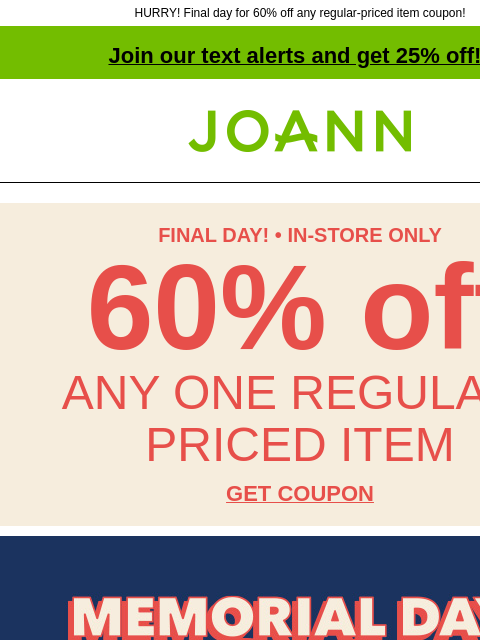 HURRY! Final day for 60% off any regular-priced item coupon! Join our text alerts and get 25% off! † Joann.com® FINAL DAY! • IN-STORE ONLY 60% off ANY ONE REGULAR-PRICED ITEM GET COUPON Final Day!