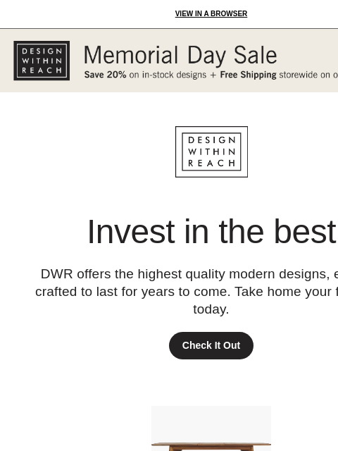 Revisit your favorites at DWR. View in a browser Design Within Reach Invest in the best DWR offers the highest quality modern designs, expertly crafted to last for years to come. Take home your