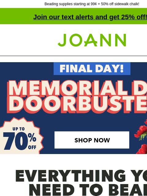 Beading supplies starting at 99¢ + 50% off sidewalk chalk! Join our text alerts and get 25% off! † Joann.com® Final Day! Memorial Day Doorbusters. Up to 70% off. Shop Now. Everything you need to bead.