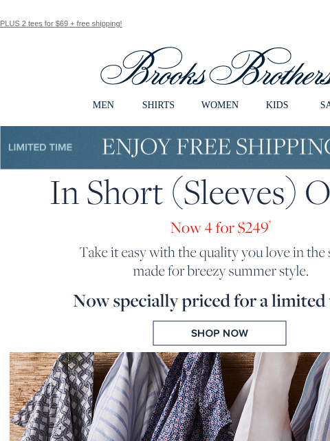 PLUS 2 tees for $69 + free shipping! View in web browser Brooks Brothers MEN SHIRTS WOMEN KIDS SALE Limited Time Enjoy Free Shipping - 5/25 - 5/27 In Short Sleeves Order. Now 4 for $249. Take it easy