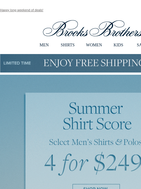 Happy long weekend of deals! View in web browser Brooks Brothers MEN SHIRTS WOMEN KIDS SALE Limited Time Enjoy Free Shipping - 5/25 - 5/27 Summer Shirt Score Select Men's Shirts and Polos 4 for