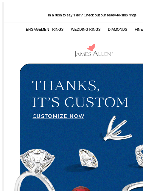 Follow these 3 easy steps In a rush to say 'I do'? Check out our ready-to-ship rings! ENGAGEMENT RINGS WEDDING RINGS DIAMONDS FINE JEWELRY James Allen Thanks, It's Custom CUSTOMIZE NOW Use