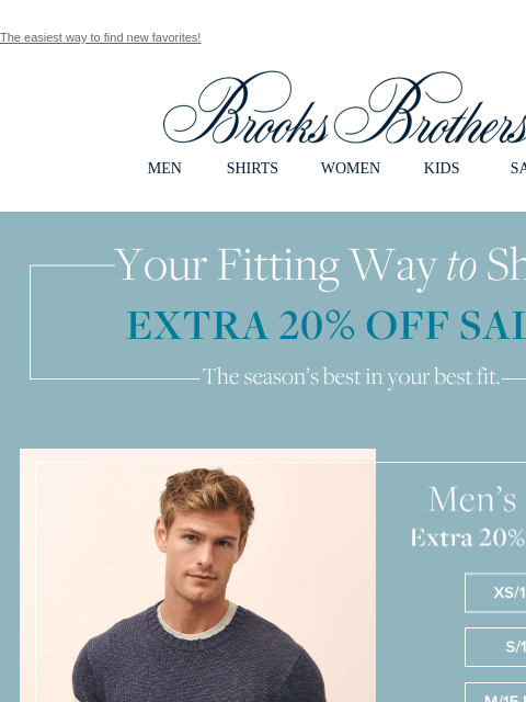 The easiest way to find new favorites! View in web browser Brooks Brothers MEN SHIRTS WOMEN KIDS SALE Your Fitting Way to Shop. Extra 20% Off Sale** Men's Styles. Extra 20% Off Sale** XS / 14.5 S /