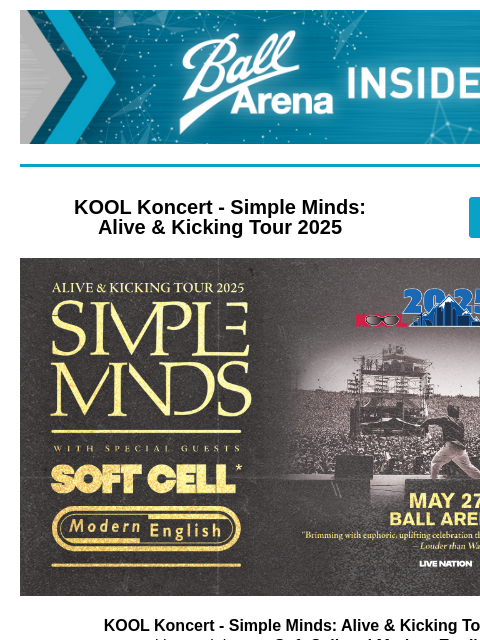 Don't miss out on tickets! Ball Arena Insiders KOOL Koncert - Simple Minds: Alive & Kicking Tour 2025 GET TICKETS KOOL Koncert - Simple Minds: Alive & Kicking Tour 2025 KOOL Koncert -