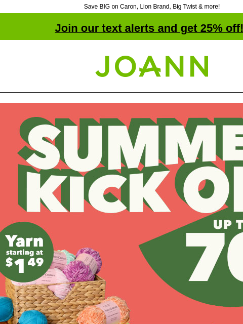 Save BIG on Caron, Lion Brand, Big Twist & more! Join our text alerts and get 25% off! † Joann.com® Summer Kick Off. Up to 70% off. Yarn starting at $1.49. SHOP NOW. Big Twist Value and Living Yarn