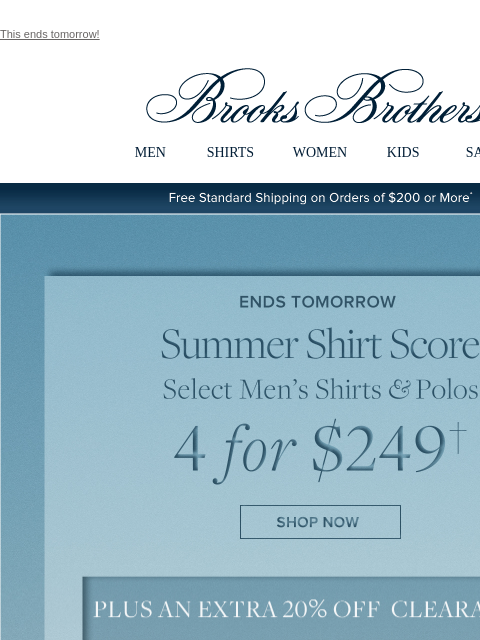 This ends tomorrow! View in web browser Brooks Brothers MEN SHIRTS WOMEN KIDS SALE Free Standard Shipping on Orders of $200 or More* Ends Tomorrow Summer Shirt Score Select Men's Shirts and Polos 4