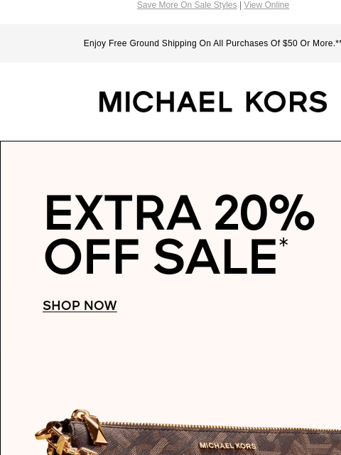 Save More On Sale Styles | View Online Enjoy Free Ground Shipping On All Purchases Of $50 Or More.** MICHAEL KORS EXTRA 20% OFF SALE* SHOP NOW IMAGE IMAGE IMAGE IMAGE IMAGE SHOP HANDBAGS Instagram