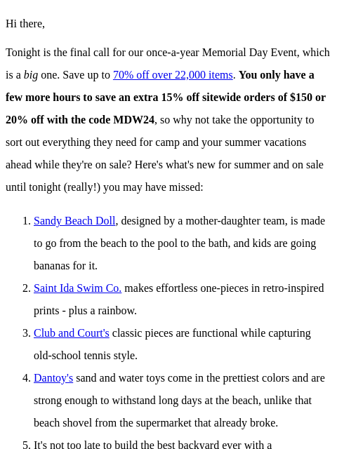 Hi there, Tonight is the final call for our once-a-year Memorial Day Event, which is a big one. Save up to 70% off over 22000 items. You only have a few more hours to save an extra 15% off sitewide