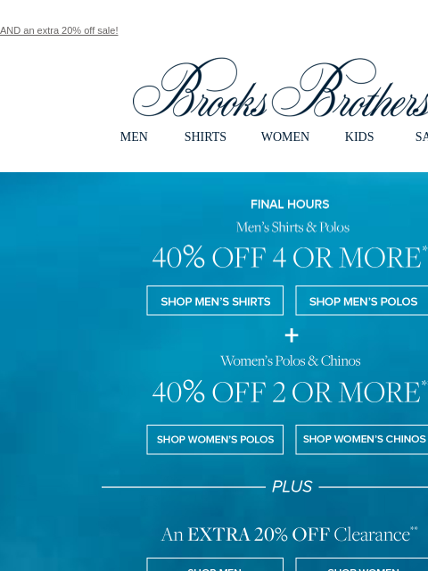 AND an extra 20% off sale! View in web browser Brooks Brothers MEN SHIRTS WOMEN KIDS SALE Final Hours. Men's Shirts & Polos 40% OFF 4 OR MORE Shop Men's Shirts Shop Men's Polos PLUS