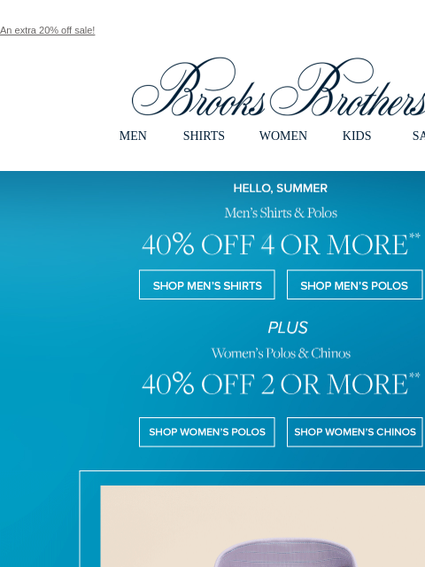 An extra 20% off sale! View in web browser Brooks Brothers MEN SHIRTS WOMEN KIDS SALE Hello, Summer. Men's Shirts & Polos 40% OFF 4 OR MORE Shop Men's Shirts Shop Men's Polos PLUS