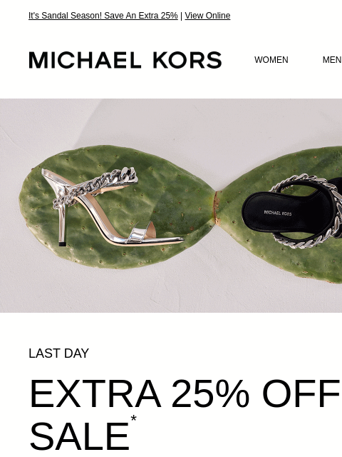 It's Sandal Season! Save An Extra 25% | View Online MICHAEL KORS MICHAEL KORS WOMEN MEN SALE Display images to show real-time content IMAGE LAST DAY EXTRA 25% OFF SALE * WITH CODE: SUNSHINE SHOP