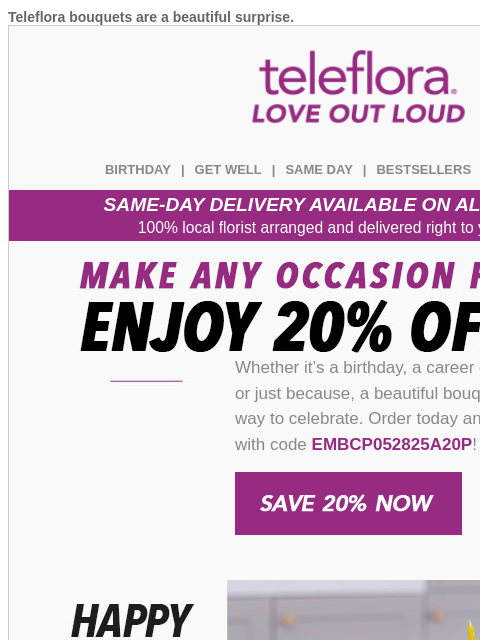 Teleflora bouquets are a beautiful surprise. View in browser teleflora BIRTHDAY | GET WELL | SAME DAY | BESTSELLERS | DEAL OF THE DAY SAME-DAY DELIVERY AVAILABLE ON ALL BOUQUETS! 100% local florist
