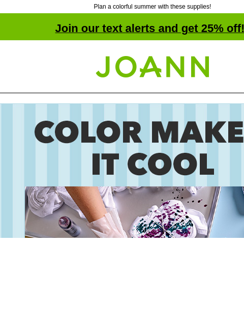 Plan a colorful summer with these supplies! Join our text alerts and get 25% off! † Joann.com® Color Makes It Cool. Tie Dye Kits BOGO 50% off. 25% off online. Find the right base for your next tie dye