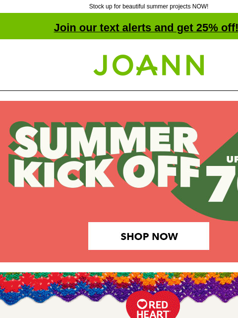 Stock up for beautiful summer projects NOW! Join our text alerts and get 25% off! † Joann.com® Summer Kick Off. Up to 70% off. Shop Now. Red Heart. Bring color to your life. Starting at $3.99. Shop Now