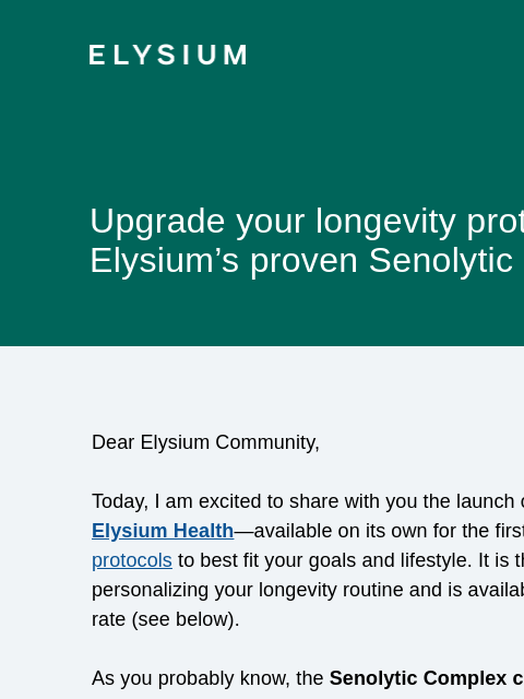 15% off for a limited time ELYSIUM Upgrade your longevity protocol with Elysium's proven Senolytic Complex Dear Elysium Community, Today, I am excited to share with you the launch of the Senolytic