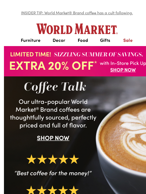 INSIDER TIP: World Market® Brand coffee has a cult following. ‌ ‌ ‌ ‌ ‌ ‌ ‌ ‌ ‌ ‌ ‌ ‌ ‌ ‌ ‌ ‌ ‌ ‌ ‌ ‌ ‌ ‌ ‌ ‌ ‌ ‌ ‌ ‌ ‌ ‌ ‌ ‌ ‌ ‌ ‌ ‌ ‌ ‌ ‌ ‌ ‌ ‌ ‌ ‌ ‌ ‌ ‌ ‌ ‌ ‌ ‌ ‌ ‌ ‌ ‌ ‌ ‌ ‌ ‌ ‌ ‌ ‌ ‌ ‌ ‌ ‌ ‌ ‌ ‌ ‌