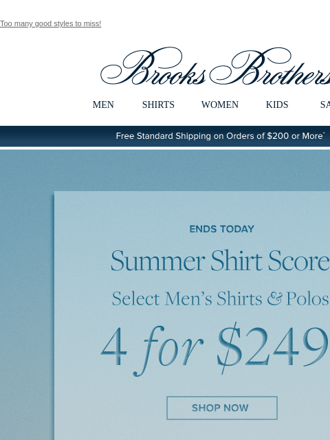 Too many good styles to miss! View in web browser Brooks Brothers MEN SHIRTS WOMEN KIDS SALE Free Standard Shipping on Orders of $200 or More* Ends Today Summer Shirt Score Select Men's Shirts and