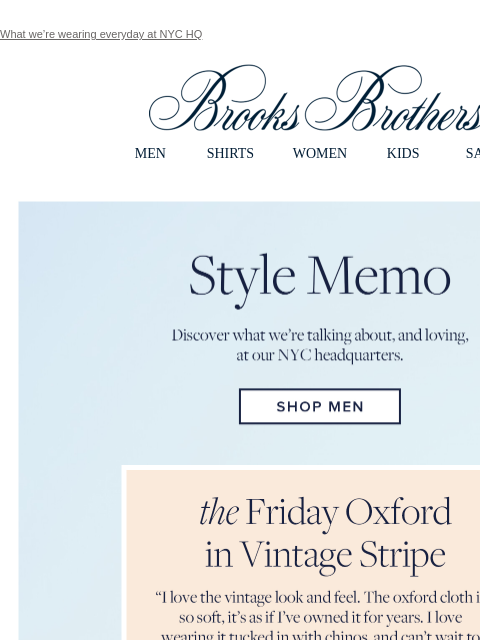 What we're wearing everyday at NYC HQ View in web browser Brooks Brothers MEN SHIRTS WOMEN KIDS SALE Style Memo. Discover what we're talking about, and loving, at our NYC headquarters. Shop Men