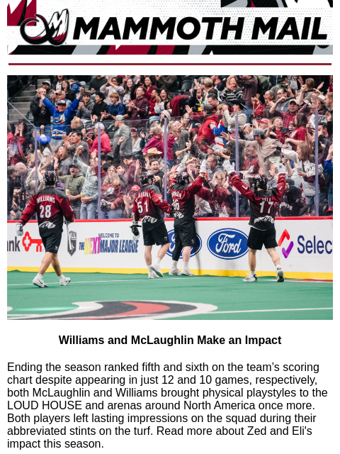 Tusk Up! Mammoth Mail | The Official Newsletter of the Colorado Mammoth Williams and McLaughlin Make an Impact Ending the season ranked fifth and sixth on the team's scoring chart despite appearing