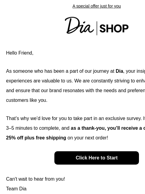 A special offer just for you Dia & Co Shop Hello Friend, As someone who has been a part of our journey at Dia, your insights and experiences are valuable to us. We are constantly striving to