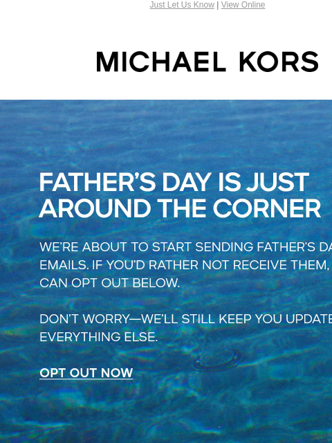 Just Let Us Know | View Online MICHAEL KORS FATHER'S DAY IS JUST AROUND THE CORNER WE'RE ABOUT TO START SENDING FATHER'S DAY EMAILS. IF YOU'D RATHER NOT RECEIVE THEM, YOU CAN OPT OUT