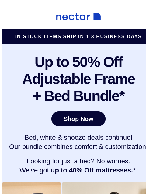 Memorial Day Savings EXTENDED! We've bundled our best-sellers just for you! Score a new mattress, an adjustable bed frame, and sleepy-time extras. Run don't walk toward savings! Nectar in stock