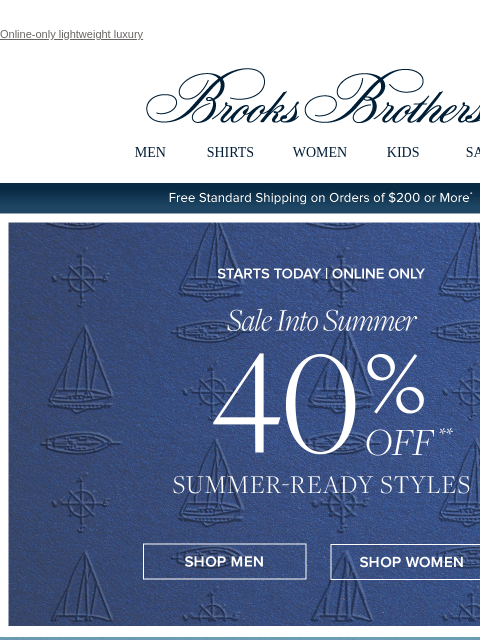 Online-only lightweight luxury View in web browser Brooks Brothers MEN SHIRTS WOMEN KIDS SALE Free Standard Shipping on Orders of $200 or More* Sale Into Summer 40% Summer-Ready Styles Shop Men Shop