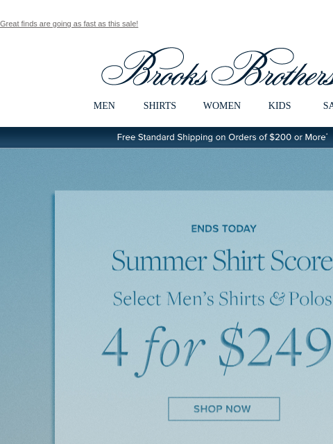 Great finds are going as fast as this sale! View in web browser Brooks Brothers MEN SHIRTS WOMEN KIDS SALE Free Standard Shipping on Orders of $200 or More* Ends Today Summer Shirt Score Select