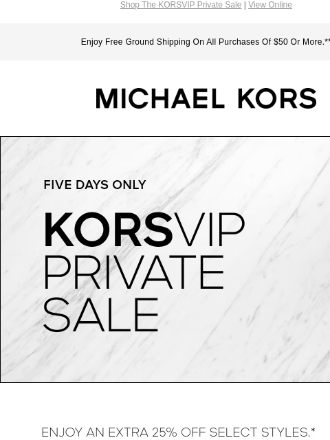 Shop The KORSVIP Private Sale | View Online Enjoy Free Ground Shipping On All Purchases Of $50 Or More.** MICHAEL KORS FIVE DAYS ONLY KORSVIP PRIVATE SALE ENJOY AN EXTRA 25% OFF SELECT STYLES*: USE