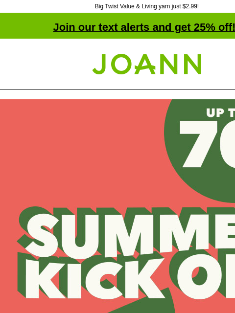 Big Twist Value & Living yarn just $2.99! Join our text alerts and get 25% off! † Joann.com® Summer Kick Off. Up to 70% off. SHOP NOW Big Twist® Value & Living Yarn Reg. $4.49-$6.99 $2.99 Big