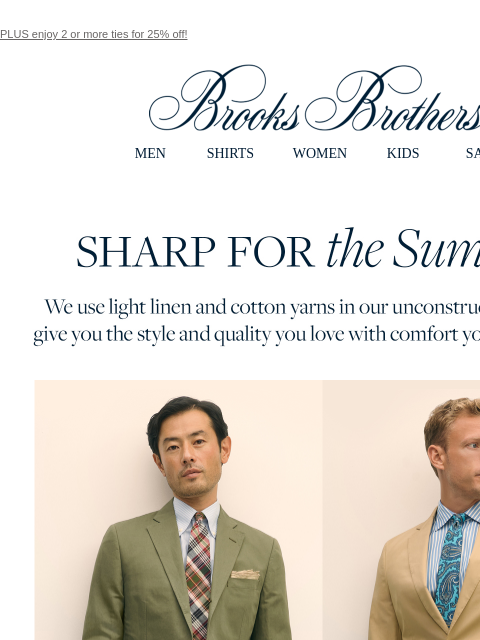 PLUS enjoy 2 or more ties for 25% off! View in web browser Brooks Brothers MEN SHIRTS WOMEN KIDS SALE Sharp for the Summer. We use light linen and cotton yarns in our unconstructed suiting to give you