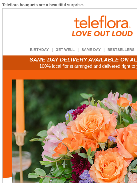Teleflora bouquets are a beautiful surprise. View in browser ‌ teleflora BIRTHDAY | GET WELL | SAME DAY | BESTSELLERS | DEAL OF THE DAY SAME-DAY DELIVERY AVAILABLE ON ALL BOUQUETS! 100% local florist
