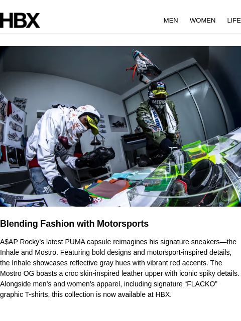 HBX MEN WOMEN LIFE Blending Fashion with Motorsports A$AP Rocky's latest PUMA capsule reimagines his signature sneakers—the Inhale and Mostro. Featuring bold designs and motorsport-inspired details