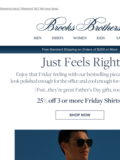 Weekend plans? Weekend 'fits? We have ideas. View in web browser Brooks Brothers MEN SHIRTS WOMEN KIDS SALE Free Standard Shipping on Orders of $200 or More* Just Feels Right Enjoy that Friday