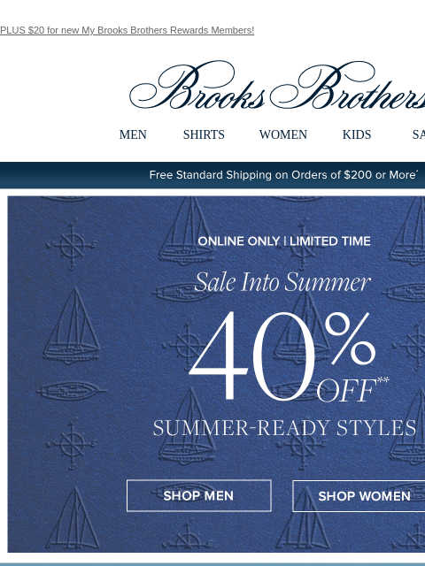 PLUS $20 for new My Brooks Brothers Rewards Members! View in web browser Brooks Brothers MEN SHIRTS WOMEN KIDS SALE Free Standard Shipping on Orders of $200 or More* Sale Into Summer 40% Off Summer-