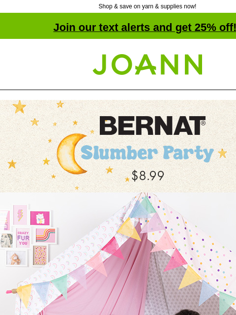 Shop & save on yarn & supplies now! Join our text alerts and get 25% off! † Joann.com® Bernat Slumber Party. $8.99. Shop Now. Grab your best pal and your favorite stuffy and get ready to chill