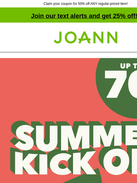 Claim your coupon for 50% off ANY regular-priced item! Join our text alerts and get 25% off! † Joann.com® Summer Kick Off. Up to 70% off. SHOP NOW Find the perfect supplies for your fun-filled summer